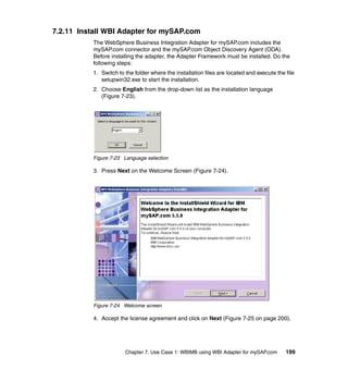 Chapter 7. Use Case 1: WBIMB using WBI Adapter for mySAP.com 199
7.2.11 Install WBI Adapter for mySAP.com
The WebSphere Business Integration Adapter for mySAP.com includes the
mySAP.com connector and the mySAP.com Object Discovery Agent (ODA).
Before installing the adapter, the Adapter Framework must be installed. Do the
following steps:
1. Switch to the folder where the installation files are located and execute the file
setupwin32.exe to start the installation.
2. Choose English from the drop-down list as the installation language
(Figure 7-23).
Figure 7-23 Language selection
3. Press Next on the Welcome Screen (Figure 7-24).
Figure 7-24 Welcome screen
4. Accept the license agreement and click on Next (Figure 7-25 on page 200).
 