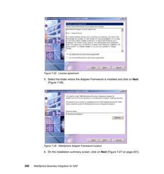 200 WebSphere Business Integration for SAP
Figure 7-25 License agreement
5. Select the folder where the Adapter Framework is installed and click on Next
(Figure 7-26).
Figure 7-26 WebSphere Adapter Framework location
6. On the installation summary screen, click on Next (Figure 7-27 on page 201).
 