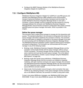 204 WebSphere Business Integration for SAP
Configure the ABAP Extension Module of the WebSphere Business
Integration Adapter for mySAP.com.
7.3.1 Configure WebSphere MQ
WebSphere Business Integration Adapter for mySAP.com uses MQ queues and
standard Java Messaging Service (JMS) software as the communication
transport mechanism between the connector framework and the broker. To
enable WebSphere Business Integration Message Broker to work with a
connector, a queue manager must be configured and also queues for carrying
messages between the connector and WebSphere Business Integration
Message Broker. Ensure that the connector’s configuration files contain correctly
specified queue and queue manager information, which is provided in this
chapter.
Define the queue manager
The connector uses a single queue manager to manage all of its interactions with
queues. The standard properties in the connector’s configuration file contain the
queue manager information needed by the connector at startup. The connector
uses this information to establish a connection to the queue manager to be used
for communicating with the WebSphere Business Integration Message Broker.
The WebSphere Business Integration system supports several queue managers
and queue configurations. The connector can communicate with the queue
manager in any of the following modes:
Bindings mode: WebSphere Business Integration Message Broker and the
connector communicate directly with the queue manager, without using a
TCP/IP connection. The queue manager and the connector must be on the
same machine and must use the same queue manager. This is the default
mode and is described in “Create a queue manager using the WebSphere
MQ Explorer” on page 205.
Bindings mode with remote queue definitions: If WebSphere Business
Integration Message Broker and the connector are installed on separate
machines, with each machine running its own queue manager, the connector
and WebSphere Business Integration Message Broker can still communicate
with their respective queue managers using bindings mode, but remote
queue definitions are also needed.
Client mode: Communication occurs through a client connection that uses
TCP/IP as its underlying transport. If the queue manager and the connector
are on the different machines, the connector is limited to using client mode.
To learn more about MQSeries messages, see WebSphere MQ Using Java,
SC34-6066. To learn more about MQSeries queues, see WebSphere MQ:
 