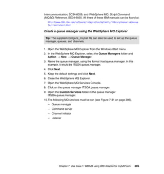 Chapter 7. Use Case 1: WBIMB using WBI Adapter for mySAP.com 205
Intercommunication, SC34-6059, and WebSphere MQ: Script Command
(MQSC) Reference, SC34-6055. All three of these IBM manuals can be found at:
http://www-306.ibm.com/software/integration/mqfamily/library/manualsa/manua
ls/crosslatest.html
Create a queue manager using the WebSphere MQ Explorer
1. Open the WebSphere MQ Explorer from the Windows Start menu.
2. In the WebSphere MQ Explorer, select the Queue Managers folder and
Action → New → Queue Manager.
3. Name the queue manager, using the format host.queue.manager. In this
example, it would be ITSOA.queue.manager.
4. Click Next.
5. Keep the default settings and click Next.
6. Close the WebSphere MQ Explorer.
7. Open the WebSphere MQ Services Console.
8. Click on the queue manager ITSOA.queue.manager.
9. Open the Custom Services folder in the queue manager
ITSOA.queue.manager.
10.The following MQ services must be run (see Figure 7-31 on page 206).
– Queue manager
– Command server
– Channel initiator
– Listener
Tip: The supplied configure_mq.bat file can also be used to set up the queue
manager, queues, and channels.
 