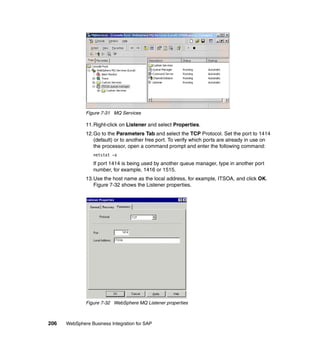 206 WebSphere Business Integration for SAP
Figure 7-31 MQ Services
11.Right-click on Listener and select Properties.
12.Go to the Parameters Tab and select the TCP Protocol. Set the port to 1414
(default) or to another free port. To verify which ports are already in use on
the processor, open a command prompt and enter the following command:
netstat -a
If port 1414 is being used by another queue manager, type in another port
number, for example, 1416 or 1515.
13.Use the host name as the local address, for example, ITSOA, and click OK.
Figure 7-32 shows the Listener properties.
Figure 7-32 WebSphere MQ Listener properties
 