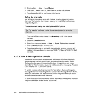 210 WebSphere Business Integration for SAP
2. Select Action → New → Local Queue.
3. Enter SAPCONNECTOR/DELIVERYQUEUE as the queue name.
4. Repeat steps 2 and 3 for each queue listed above.
Define the channels
Use MQSeries commands or the MQ Explorer to define server connection
channels. The following channels are required by the WebSphere Business
Integration System.
Create channels using the WebSphere MQ Explorer
1. Open the MQ Explorer and select the Advanced folder in the queue
manager.
2. Select the Channels folder.
3. Select from the menu Action → New → Server Connection Channel.
4. Enter CHANNEL1 as the channel name.
5. Repeat steps 2 and 4 for each ALE channel that is required (one per ALE
module. In this Use Case, the channels TIDCHANNEL and TIDCHANNEL2
are used).
7.3.2 Create a message broker domain
A message broker domain represents the WebSphere Business Integration
Message Broker run-time environment. A broker domain contains a single
Configuration Manager with associated brokers. It may also contain a User
Name Server if authentication is used for publish/subscribe messaging. This Use
Case does not use a User Name Server.
To quickly create a default configuration for WebSphere Business Integration
Message Broker run the Getting Started wizard in the Message Broker’s Toolkit.
When you are familiar with WebSphere Business Integration Message Broker,
broker domains can be created manually.
To learn more about broker domains, refer to the redbook WebSphere Business
Integration Message Broker Basics, SG24-7090.
Tip: The supplied configure_mq.bat file can also be used to set up the
channels
 