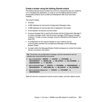 Chapter 7. Use Case 1: WBIMB using WBI Adapter for mySAP.com 211
Create a broker using the Getting Started wizard
The Getting Started wizard creates the minimum components that are needed to
run a message flow application. In order to run the Getting Started wizard,
prerequisite software such as DB2 and WebSphere MQ must have been
installed.
The wizard creates:
A broker.
A DB2 database for storing the Configuration Manager’s data.
A DB2 database for storing data that is deployed to the broker.
A link between the domain and the broker.
A queue manager that is used by the broker and the Configuration Manager if
no queue manager exists. Use the queue manager ITSOA.queue.manager
created in “Create a queue manager using the WebSphere MQ Explorer” on
page 205.
A configuration for the queue manager to use a listener port for
communication between the Configuration Manager and the Message
Brokers Toolkit.
A project within the Message Brokers Toolkit workspace to contain the broker
domain connection information.
Table 8-3 lists the components that the wizard creates, and their default values.
Tip: The broker, the configuration manager, and the nameserver can be
created also using following commands:
mqsicreatebroker <BROKER> -i <USERID> -a <PASSWORD> -q
<QUEUEMANAGER> -n <BROKER_DB> -u <DB_USERID> -p <DB_PASSWORD> -s
<QUEUEMANAGER> -j -P <QM_PORT>
mqsicreateconfigmgr -i <USERID> -a <PASSWORD> -q <QUEUEMANAGER> -s
<QUEUEMANAGER> -n <CONFIGMNG_DB> -u <DB_USERID> -p <DB_PASSWORD>
mqsicreateusernameserver -i <USERID> -a <PASSWORD> -q
<QUEUEMANAGER>
 
