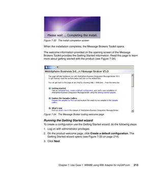 Chapter 7. Use Case 1: WBIMB using WBI Adapter for mySAP.com 213
Figure 7-33 The install completion screen
When the installation completes, the Message Brokers Toolkit opens.
The welcome information provided on the opening screen of the Message
Brokers Toolkit provides the Getting Started information. Read this page to learn
more about getting started with the product (see Figure 7-34).
Figure 7-34 The Message Broker tooling welcome page
Running the Getting Started wizard
To create a configuration use the Getting Started wizard, do the following steps:
1. Log on with administrator privileges.
2. On the product welcome page, click Create a default configuration. The
Getting Started wizard opens (see Figure 7-35 on page 214).
3. Click Next.
 