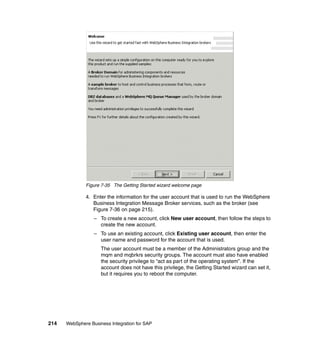 214 WebSphere Business Integration for SAP
Figure 7-35 The Getting Started wizard welcome page
4. Enter the information for the user account that is used to run the WebSphere
Business Integration Message Broker services, such as the broker (see
Figure 7-36 on page 215).
– To create a new account, click New user account, then follow the steps to
create the new account.
– To use an existing account, click Existing user account, then enter the
user name and password for the account that is used.
The user account must be a member of the Administrators group and the
mqm and mqbrkrs security groups. The account must also have enabled
the security privilege to “act as part of the operating system”. If the
account does not have this privilege, the Getting Started wizard can set it,
but it requires you to reboot the computer.
 