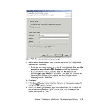 Chapter 7. Use Case 1: WBIMB using WBI Adapter for mySAP.com 215
Figure 7-36 The broker services user account page
5. Decide which user account is used to access the broker and Configuration
Manager DB2 databases:
– To use the same user account as in step 4, ensure that the Also use this
account for accessing the DB2 databases check box is selected.
– To use a different account, clear the Also use this account for
accessing the DB2 databases check box. Click Next and complete the
information on the next page to specify the account to be used for
accessing the DB2 databases.
6. Click Next.
7. In the Queue Manager name field, type the name of the queue manager, for
example, ITSOA.queue.manager.
8. In the Queue Manager port field, type the number of the port on which the
queue manager listens (see Figure 7-37 on page 216). Port 1414 is the
default WebSphere MQ port.
 