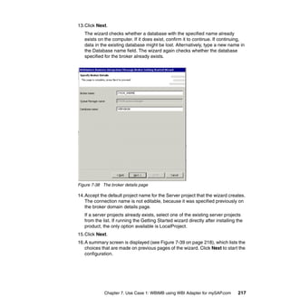 Chapter 7. Use Case 1: WBIMB using WBI Adapter for mySAP.com 217
13.Click Next.
The wizard checks whether a database with the specified name already
exists on the computer. If it does exist, confirm it to continue. If continuing,
data in the existing database might be lost. Alternatively, type a new name in
the Database name field. The wizard again checks whether the database
specified for the broker already exists.
Figure 7-38 The broker details page
14.Accept the default project name for the Server project that the wizard creates.
The connection name is not editable, because it was specified previously on
the broker domain details page.
If a server projects already exists, select one of the existing server projects
from the list. If running the Getting Started wizard directly after installing the
product, the only option available is LocalProject.
15.Click Next.
16.A summary screen is displayed (see Figure 7-39 on page 218), which lists the
choices that are made on previous pages of the wizard. Click Next to start the
configuration.
 