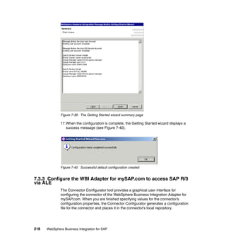 218 WebSphere Business Integration for SAP
Figure 7-39 The Getting Started wizard summary page
17.When the configuration is complete, the Getting Started wizard displays a
success message (see Figure 7-40).
Figure 7-40 Successful default configuration created
7.3.3 Configure the WBI Adapter for mySAP.com to access SAP R/3
via ALE
The Connector Configurator tool provides a graphical user interface for
configuring the connector of the WebSphere Business Integration Adapter for
mySAP.com. When you are finished specifying values for the connector’s
configuration properties, the Connector Configurator generates a configuration
file for the connector and places it in the connector’s local repository.
 