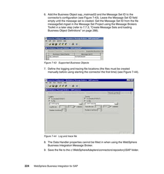 224 WebSphere Business Integration for SAP
6. Add the Business Object sap_matmas03 and the Message Set ID to the
connector’s configuration (see Figure 7-43). Leave the Message Set ID field
empty until the message set is created. Get the Message Set ID from the file
messageSet.mgset in the Message Set Project using the Message Brokers
Toolkit in a later step (refer to 7.7.3, “Create Message Sets and loading
Business Object Definitions” on page 288).
Figure 7-43 Supported Business Objects
7. Define the logging and tracing file locations (the files must be created
manually before using starting the connector the first time) (see Figure 7-44).
Figure 7-44 Log and trace file
8. The Data Handler properties cannot be filled in when using the WebSphere
Business Integration Message Broker.
9. Save the file to the c:WebSphereAdaptersconnectorsrepositorySAP folder.
 