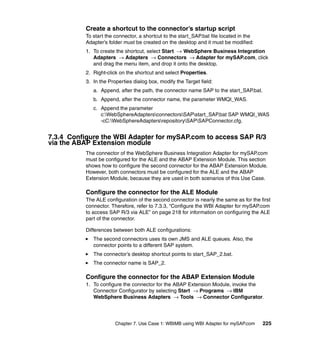 Chapter 7. Use Case 1: WBIMB using WBI Adapter for mySAP.com 225
Create a shortcut to the connector’s startup script
To start the connector, a shortcut to the start_SAP.bat file located in the
Adapter’s folder must be created on the desktop and it must be modified:
1. To create the shortcut, select Start → WebSphere Business Integration
Adapters → Adapters → Connectors → Adapter for mySAP.com, click
and drag the menu item, and drop it onto the desktop.
2. Right-click on the shortcut and select Properties.
3. In the Properties dialog box, modify the Target field:
a. Append, after the path, the connector name SAP to the start_SAP.bat.
b. Append, after the connector name, the parameter WMQI_WAS.
c. Append the parameter
c:WebSphereAdaptersconnectorsSAPstart_SAP.bat SAP WMQI_WAS
-cC:WebSphereAdaptersrepositorySAPSAPConnector.cfg.
7.3.4 Configure the WBI Adapter for mySAP.com to access SAP R/3
via the ABAP Extension module
The connector of the WebSphere Business Integration Adapter for mySAP.com
must be configured for the ALE and the ABAP Extension Module. This section
shows how to configure the second connector for the ABAP Extension Module.
However, both connectors must be configured for the ALE and the ABAP
Extension Module, because they are used in both scenarios of this Use Case.
Configure the connector for the ALE Module
The ALE configuration of the second connector is nearly the same as for the first
connector. Therefore, refer to 7.3.3, “Configure the WBI Adapter for mySAP.com
to access SAP R/3 via ALE” on page 218 for information on configuring the ALE
part of the connector.
Differences between both ALE configurations:
The second connectors uses its own JMS and ALE queues. Also, the
connector points to a different SAP system.
The connector’s desktop shortcut points to start_SAP_2.bat.
The connector name is SAP_2.
Configure the connector for the ABAP Extension Module
1. To configure the connector for the ABAP Extension Module, invoke the
Connector Configurator by selecting Start → Programs → IBM
WebSphere Business Adapters → Tools → Connector Configurator.
 