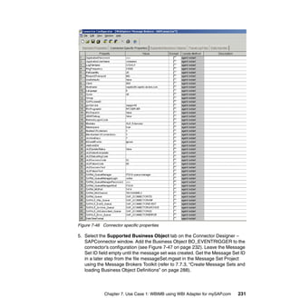 Chapter 7. Use Case 1: WBIMB using WBI Adapter for mySAP.com 231
Figure 7-46 Connector specific properties
5. Select the Supported Business Object tab on the Connector Designer –
SAPConnector window. Add the Business Object BO_EVENTRIGGER to the
connector’s configuration (see Figure 7-47 on page 232). Leave the Message
Set ID field empty until the message set was created. Get the Message Set ID
in a later step from the file messageSet.mgset in the Message Set Project
using the Message Brokers Toolkit (refer to 7.7.3, “Create Message Sets and
loading Business Object Definitions” on page 288).
 