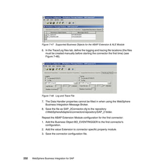 232 WebSphere Business Integration for SAP
Figure 7-47 Supported Business Objects for the ABAP Extension & ALE Module
6. In the Trace/Log files tab, define the logging and tracing file locations (the files
must be created manually before starting the connector the first time) (see
Figure 7-48).
Figure 7-48 Log and Trace File
7. The Data Handler properties cannot be filled in when using the WebSphere
Business Integration Message Broker.
8. Save the file as SAP_2Connector.cfg to the repository
cWebSphereAdaptersconnectorsrepositorySAP_2 folder.
Repeat the ABAP Extension Module configuration for the first connector:
1. Add the Business Object BO_EVENTRIGGER to the first connector’s
configuration.
2. Add the value Extension to connector specific property module.
3. Save the connector configuration file.
 