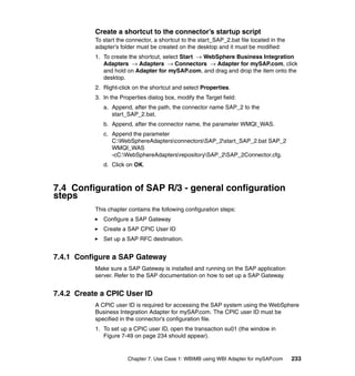 Chapter 7. Use Case 1: WBIMB using WBI Adapter for mySAP.com 233
Create a shortcut to the connector’s startup script
To start the connector, a shortcut to the start_SAP_2.bat file located in the
adapter’s folder must be created on the desktop and it must be modified:
1. To create the shortcut, select Start → WebSphere Business Integration
Adapters → Adapters → Connectors → Adapter for mySAP.com, click
and hold on Adapter for mySAP.com, and drag and drop the item onto the
desktop.
2. Right-click on the shortcut and select Properties.
3. In the Properties dialog box, modify the Target field:
a. Append, after the path, the connector name SAP_2 to the
start_SAP_2.bat.
b. Append, after the connector name, the parameter WMQI_WAS.
c. Append the parameter
C:WebSphereAdaptersconnectorsSAP_2start_SAP_2.bat SAP_2
WMQI_WAS
-cC:WebSphereAdaptersrepositorySAP_2SAP_2Connector.cfg.
d. Click on OK.
7.4 Configuration of SAP R/3 - general configuration
steps
This chapter contains the following configuration steps:
Configure a SAP Gateway
Create a SAP CPIC User ID
Set up a SAP RFC destination.
7.4.1 Configure a SAP Gateway
Make sure a SAP Gateway is installed and running on the SAP application
server. Refer to the SAP documentation on how to set up a SAP Gateway.
7.4.2 Create a CPIC User ID
A CPIC user ID is required for accessing the SAP system using the WebSphere
Business Integration Adapter for mySAP.com. The CPIC user ID must be
specified in the connector’s configuration file.
1. To set up a CPIC user ID, open the transaction su01 (the window in
Figure 7-49 on page 234 should appear).
 
