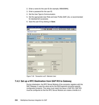 234 WebSphere Business Integration for SAP
2. Enter a name for the user ID (for example, WBIADMIN).
3. Enter a password for the user ID.
4. Set the User Type to Communication.
5. Set the appropriate User Role and User Profile (SAP_ALL is recommended
for development purposes).
6. Save the user ID by clicking on Save.
Figure 7-49 Transaction su01: Maintain User
7.4.3 Set up a RFC Destination from SAP R/3 to Gateway
During initialization, the RFC Server Module of the connector registers with the
SAP Gateway. It uses the value set for the RfcProgramId connector-specific
configuration property. This value must match the value in SAP R/3. SAP R/3
must be configured so that the RFC Server Module can create a handle to it.
 