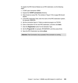 Chapter 7. Use Case 1: WBIMB using WBI Adapter for mySAP.com 235
To register the RFC Server Module as an RFC destination, do the following
steps:
1. In SAP, open transaction SM59.
2. Expand the TCP/IP connections directory.
3. Click Create (or press F8). The window in Figure 7-50 on page 236 should
appear.
4. In the RFC destination field, enter the name of the RFC destination system,
for example, WBICON.
5. Set the connection type to T (Start an external program via TCP/IP).
6. Enter a description for the new RFC destination, and then click Save.
7. Click the Registration button for the Activation Type.
8. Set the Program ID, for example, RFCSERVER, and then press Enter.
9. Save the RFC Destination by clicking Save.
Attention: Test Connection only succeeds if the connector is running.
 