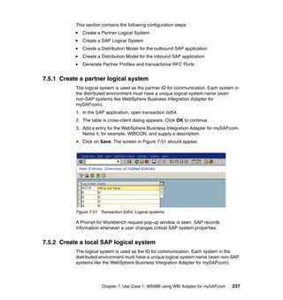 Chapter 7. Use Case 1: WBIMB using WBI Adapter for mySAP.com 237
This section contains the following configuration steps:
Create a Partner Logical System
Create a SAP Logical System
Create a Distribution Model for the outbound SAP application
Create a Distribution Model for the inbound SAP application
Generate Partner Profiles and transactional RFC Ports
7.5.1 Create a partner logical system
The logical system is used as the partner ID for communication. Each system in
the distributed environment must have a unique logical system name (even
non-SAP systems like WebSphere Business Integration Adapter for
mySAP.com).
1. In the SAP application, open transaction bd54.
2. The table is cross-client dialog appears. Click OK to continue.
3. Add a entry for the WebSphere Business Integration Adapter for mySAP.com.
Name it, for example, WBICON, and supply a description.
4. Click on Save. The screen in Figure 7-51 should appear.
Figure 7-51 Transaction bd54: Logical systems
A Prompt for Workbench request pop-up window is seen. SAP records
information whenever a user changes critical SAP system properties.
7.5.2 Create a local SAP logical system
The logical system is used as the ID for communication. Each system in the
distributed environment must have a unique logical system name (even non-SAP
systems like the WebSphere Business Integration Adapter for mySAP.com).
 