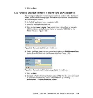 Chapter 7. Use Case 1: WBIMB using WBI Adapter for mySAP.com 239
4. Click on Save.
7.5.3 Create a Distribution Model in the inbound SAP application
If a message is to be sent from one logical system to another, in the distribution
model, specify which message type, from which logical system, is to be sent to
which other logical system.
1. In the SAP application, open transaction bd64.
2. Switch to the edit mode (press F9).
3. Click on the Create a Model View button. Enter a Short Text, for example,
WBI Connection, and a Technical Name, for example, WBICON, for the
Model View (see Figure 7-53).
Figure 7-53 Transaction bd64: Create a model view
4. Select the Model View that was created and click on the Add Message Type
button. Enter MATMAS into the Message type field (Figure 7-54).
.
Figure 7-54 Transaction bd64: Add a message type to the model view
5. Click on Save.
6. Generate a Partner Profile and a transactional RFC Port (the name of the port
is generated automatically; here, it is A000000020) by selecting
Environment → Generate Partner Profile.
 
