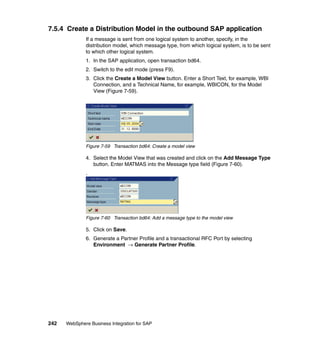242 WebSphere Business Integration for SAP
7.5.4 Create a Distribution Model in the outbound SAP application
If a message is sent from one logical system to another, specify, in the
distribution model, which message type, from which logical system, is to be sent
to which other logical system.
1. In the SAP application, open transaction bd64.
2. Switch to the edit mode (press F9).
3. Click the Create a Model View button. Enter a Short Text, for example, WBI
Connection, and a Technical Name, for example, WBICON, for the Model
View (Figure 7-59).
Figure 7-59 Transaction bd64: Create a model view
4. Select the Model View that was created and click on the Add Message Type
button. Enter MATMAS into the Message type field (Figure 7-60).
.
Figure 7-60 Transaction bd64: Add a message type to the model view
5. Click on Save.
6. Generate a Partner Profile and a transactional RFC Port by selecting
Environment → Generate Partner Profile.
 