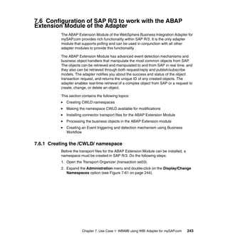 Chapter 7. Use Case 1: WBIMB using WBI Adapter for mySAP.com 243
7.6 Configuration of SAP R/3 to work with the ABAP
Extension Module of the Adapter
The ABAP Extension Module of the WebSphere Business Integration Adapter for
mySAP.com provides rich functionality within SAP R/3. It is the only adapter
module that supports polling and can be used in conjunction with all other
adapter modules to provide this functionality.
The ABAP Extension Module has advanced event detection mechanisms and
business object handlers that manipulate the most common objects from SAP.
The objects can be retrieved and manipulated to and from SAP in real time, and
they also can be retrieved through both request/reply and publish/subscribe
models. The adapter notifies you about the success and status of the object
transaction request, and returns the unique ID of any created objects. The
adapter enables real-time retrieval of a complex object from SAP or a request to
create, change, or delete an object.
This section contains the following topics:
Creating CWLD namespaces
Making the namespace CWLD available for modifications
Installing connector transport files for the ABAP Extension Module
Processing the business objects in the ABAP Extension module
Creating an Event triggering and detection mechanism using Business
Workflow
7.6.1 Creating the /CWLD/ namespace
Before the transport files for the ABAP Extension Module can be installed, a
namespace must be created in SAP R/3. Do the following steps:
1. Open the Transport Organizer (transaction se03).
2. Expand the Administration menu and double-click on the Display/Change
Namespaces option (see Figure 7-61 on page 244).
 
