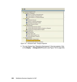 244 WebSphere Business Integration for SAP
Figure 7-61 Transaction se03 - Transport Organizer
3. The view Display View “Repository Namespaces”: Overview appears. Click
on the Display → Change (Ctrl+F1) button (see Figure 7-62 on page 245).
 
