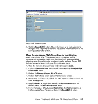 Chapter 7. Use Case 1: WBIMB using WBI Adapter for mySAP.com 247
Figure 7-64 New Entry details
7. Click the Save (Ctrl+S) button. If the system is set up to track customizing
changes, there is a prompt for a change request that will allow transport of the
namespace to another system.
Make the namespace /CWLD/ available for modifications
ABAP objects in the /CWLD/ namespace cannot be modified until the
namespace is available for modification. To update SAP4.x delivered ABAP
objects, a repair license to modify the objects must be available. Contact IBM
technical support to obtain the license. Do the following steps:
1. Open the Transport Organizer Tools window (transaction SE03).
2. Expand the Administration menu and double-click on the Display/Change
namespaces option.
3. Click on the Display >Change (Ctrl+F1) button.
4. Click on the Continue button to close the Information window.
5. Double-click on namespace /CWLD/ and enter the repair license. Click on the
Save (Ctrl+S) button.
6. Click the Back (F3) button twice, expand the Administration menu and
double-click on the Set System Change option.
7. For the namespace /CWLD/, select Modifiable in the Modifiable column of
the Namespace/Name Range row. Click on the Save (Ctrl+S) button.
 