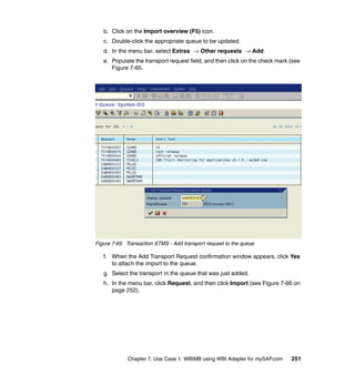Chapter 7. Use Case 1: WBIMB using WBI Adapter for mySAP.com 251
b. Click on the Import overview (F5) icon.
c. Double-click the appropriate queue to be updated.
d. In the menu bar, select Extras → Other requests → Add.
e. Populate the transport request field, and then click on the check mark (see
Figure 7-65.
Figure 7-65 Transaction STMS - Add transport request to the queue
f. When the Add Transport Request confirmation window appears, click Yes
to attach the import to the queue.
g. Select the transport in the queue that was just added.
h. In the menu bar, click Request, and then click Import (see Figure 7-66 on
page 252).
 