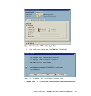 Chapter 7. Use Case 1: WBIMB using WBI Adapter for mySAP.com 253
Figure 7-67 Transaction STMS - Select Target Client
j. In the confirmation dialog box, click Yes (See Figure 7-68).
Figure 7-68 Transaction STMS - Confirmation of transport import
3. Repeat steps 1 to 3 to import the other transports in the order listed above.
 