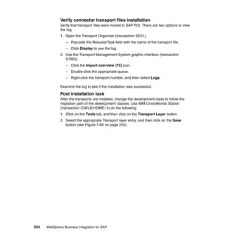 254 WebSphere Business Integration for SAP
Verify connector transport files installation
Verify that transport files were moved to SAP R/3. There are two options to view
the log:
1. Open the Transport Organizer (transaction SE01).
– Populate the Request/Task field with the name of the transport file.
– Click Display to see the log.
2. Use the Transport Management System graphic interface (transaction
STMS).
– Click the Import overview (F5) icon.
– Double-click the appropriate queue.
– Right-click the transport number, and then select Logs.
Examine the log to see if the installation was successful.
Post installation task
After the transports are installed, change the development class to follow the
migration path of the development classes. Use IBM CrossWorlds Station
(transaction /CWLD/HOME) to do the following:
1. Click on the Tools tab, and then click on the Transport Layer button.
2. Select the appropriate Transport layer entry, and then click on the Save
button (see Figure 7-69 on page 255).
 