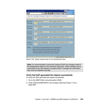 Chapter 7. Use Case 1: WBIMB using WBI Adapter for mySAP.com 255
Figure 7-69 Assign transport layer for the development class
Verify that SAP generated the objects successfully
To verify that SAP generated the objects successfully:
1. Go to the ABAP Editor using transaction SE38.
2. Enter /CWLD/CONSTANTS in the Program field (see Figure 7-70 on
page 256).
Note: It is recommended to document outside of SAP any changes made to
the development objects in the connector transports. These changes can be
overwritten by the next release of transport files. If changes are overwritten,
they must be reapplied manually.
 