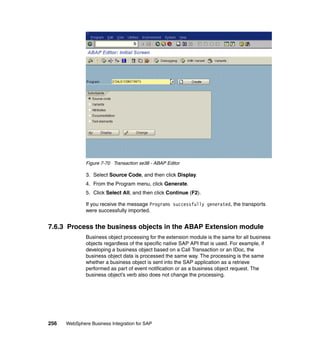 256 WebSphere Business Integration for SAP
Figure 7-70 Transaction se38 - ABAP Editor
3. Select Source Code, and then click Display.
4. From the Program menu, click Generate.
5. Click Select All, and then click Continue (F2).
If you receive the message Programs successfully generated, the transports
were successfully imported.
7.6.3 Process the business objects in the ABAP Extension module
Business object processing for the extension module is the same for all business
objects regardless of the specific native SAP API that is used. For example, if
developing a business object based on a Call Transaction or an IDoc, the
business object data is processed the same way. The processing is the same
whether a business object is sent into the SAP application as a retrieve
performed as part of event notification or as a business object request. The
business object’s verb also does not change the processing.
 