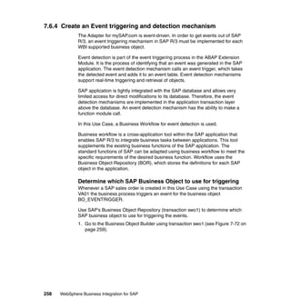258 WebSphere Business Integration for SAP
7.6.4 Create an Event triggering and detection mechanism
The Adapter for mySAP.com is event-driven. In order to get events out of SAP
R/3, an event triggering mechanism in SAP R/3 must be implemented for each
WBI supported business object.
Event detection is part of the event triggering process in the ABAP Extension
Module. It is the process of identifying that an event was generated in the SAP
application. The event detection mechanism calls an event trigger, which takes
the detected event and adds it to an event table. Event detection mechanisms
support real-time triggering and retrieval of objects.
SAP application is tightly integrated with the SAP database and allows very
limited access for direct modifications to its database. Therefore, the event
detection mechanisms are implemented in the application transaction layer
above the database. An event detection mechanism has the ability to make a
function module call.
In this Use Case, a Business Workflow for event detection is used.
Business workflow is a cross-application tool within the SAP application that
enables SAP R/3 to integrate business tasks between applications. This tool
supplements the existing business functions of the SAP application. The
standard functions of SAP can be adapted using business workflow to meet the
specific requirements of the desired business function. Workflow uses the
Business Object Repository (BOR), which stores the definitions for each SAP
object in the application.
Determine which SAP Business Object to use for triggering
Whenever a SAP sales order is created in this Use Case using the transaction
VA01 the business process triggers an event for the business object
BO_EVENTRIGGER.
Use SAP’s Business Object Repository (transaction swo1) to determine which
SAP business object to use for triggering the events.
1. Go to the Business Object Builder using transaction swo1 (see Figure 7-72 on
page 259).
 
