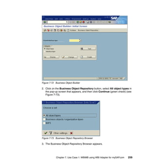 Chapter 7. Use Case 1: WBIMB using WBI Adapter for mySAP.com 259
Figure 7-72 Business Object Builder
2. Click on the Business Object Repository button, select All object types in
the pop-up screen that appears, and then click Continue (green check) (see
Figure 7-73).
Figure 7-73 Business Object Repository Browser
3. The Business Object Repository Browser appears.
 