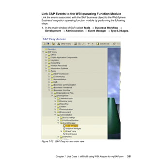 Chapter 7. Use Case 1: WBIMB using WBI Adapter for mySAP.com 261
Link SAP Events to the WBI queueing Function Module
Link the events associated with the SAP business object to the WebSphere
Business Integration queueing function module by performing the following
steps:
1. In the main window of SAP, select Tools → Business Workflow →
Development → Administration → Event Manager → Type Linkages.
Figure 7-75 SAP Easy Access main view
 