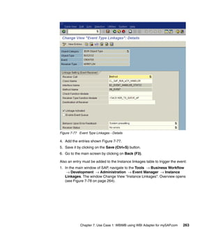 Chapter 7. Use Case 1: WBIMB using WBI Adapter for mySAP.com 263
Figure 7-77 Event Type Linkages - Details
4. Add the entries shown Figure 7-77.
5. Save it by clicking on the Save (Ctrl+S) button.
6. Go to the main screen by clicking on Back (F3).
Also an entry must be added to the Instance linkages table to trigger the event:
1. In the main window of SAP, navigate to the Tools → Business Workflow
→ Development → Administration → Event Manager → Instance
Linkages. The window Change View “Instance Linkages”: Overview opens
(see Figure 7-78 on page 264).
 