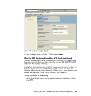 Chapter 7. Use Case 1: WBIMB using WBI Adapter for mySAP.com 265
Figure 7-79 Instance Linkages - Details
3. Add the details shown in Figure 7-79 and click on Save.
Map the SAP Business Object to a WBI Business Object
The SAP business object name and event must be mapped to the WebSphere
Business Integration business object name (for example, BO_EVENTRIGGER)
and a verb (for example, Retrieve).
WebSphere Business Integration and SAP uses unique naming conventions for
business objects and verbs, and therefore maps the names and verbs. For
example, WebSphere Business Integration uses the verbs Create, Retrieve, and
Update, and SAP uses CREATED, RETRIEVED, and CHANGED.
To map the objects, do the following:
1. Go to CrossWorlds Station and transaction /cwld/home (see Figure 7-80 on
page 266).
 