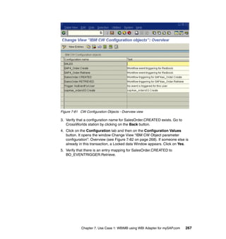 Chapter 7. Use Case 1: WBIMB using WBI Adapter for mySAP.com 267
Figure 7-81 CW Configuration Objects - Overview view
3. Verify that a configuration name for SalesOrder.CREATED exists. Go to
CrossWorlds station by clicking on the Back button.
4. Click on the Configuration tab and then on the Configuration Values
button. It opens the window Change View “IBM CW Object parameter
configuration”: Overview (see Figure 7-82 on page 268). If someone else is
already in this transaction, a Locked data Window appears. Click on Yes.
5. Verify that there is an entry mapping for SalesOrder.CREATED to
BO_EVENTRIGGER.Retrieve.
 