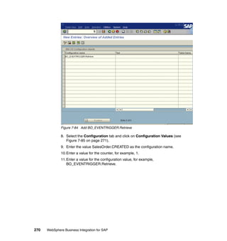 270 WebSphere Business Integration for SAP
Figure 7-84 Add BO_EVENTRIGGER.Retrieve
8. Select the Configuration tab and click on Configuration Values (see
Figure 7-85 on page 271).
9. Enter the value SalesOrder.CREATED as the configuration name.
10.Enter a value for the counter, for example, 1.
11.Enter a value for the configuration value, for example,
BO_EVENTRIGGER.Retrieve.
 