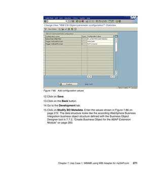 Chapter 7. Use Case 1: WBIMB using WBI Adapter for mySAP.com 271
Figure 7-85 Add configuration values
12.Click on Save.
13.Click on the Back button.
14.Go to the Development tab.
15.Click on Modify BO Metadata. Enter the values shown in Figure 7-86 on
page 272. The data structure looks like the according WebSphere Business
Integration business object structure defined with the Business Object
Designer tool in 7.7.2, “Create Business Object for the ABAP Extension
Module” on page 283.
 