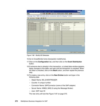 272 WebSphere Business Integration for SAP
Figure 7-86 Modify BO Metadata
16.Go to CrossWorlds home (transaction /cwld/home).
17.Click on the Configuration tab, and then click on the Event Distribution
button.
18.If someone else is already in this transaction, a Locked data window appears.
Apply changes to this table; and wait until the transaction is unlocked. When
the data is unlocked, click on the Back button, and then repeat the previous
step.
19.To create a new entry, click on the New Entries button and type in the
following data:
– Object Name: BO_EVENTRIGGER
– Counter: A unique number
– Connector Name: SAPConnector (name of the SAP adapter)
– Server Name: WMQI_WAS (if using the Message Broker)
– User: SAP User ID
The new entry will look like Figure 7-87 on page 273.
 