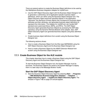 274 WebSphere Business Integration for SAP
There are several options to create the Business Object definitions to be used by
the WebSphere Business Integration Adapter for mySAP.com:
Use the SAP Object Discovery Agent with the Business Object Designer tool
to generate a rudimentary set of application-specific business object
definitions, which can refine using the Business Object Designer tool. The
Object Discovery Agent examines specified objects in the application,
“discovers” the elements of those objects that correspond to business object
attributes and their attributes, and generates business object definitions to
represent the information. The Adapter for mySAP.com can handle SAP
standard and customized IDocs, BAPIs, and RFCs. The SAP Object
Discovery Agent generates Business Objects by accessing the SAP data
repository using the Dynamic Retrieve Module of the adapter. Also, SAP
Object Discovery Agent can generate Business Objects using IDoc definition
files.
Create business object definitions from scratch using the Business Object
Designer tool.
The following sections shows:
How to create a Business Object from the IDoc type MATMAS03 using the
SAP Object Discovery Agent and the Business Object Designer tool
How to create a Business Object for the ABAP Extension Module from
scratch using the Business Object Designer tool
7.7.1 Create Business Object for the ALE module
This chapter describes how to create a Business Object using the SAP Object
Discovery Agent and the Business Object Designer tool.
To start the Business Object Designer tool, the System Manager must be
launched. The Business Objects are saved in the System Manager to deploy
them in a later step to the Message Brokers Toolkit.
Start the SAP Object Discovery Agent
Start the Business Object Discovery Agent by selecting Start → Programs
→ IBM WebSphere Business Integration Adapters → Adapters →
Object Discovery Agent → mySAP.com Object Discovery Agent. The
window in Figure 7-88 on page 275 should appear.
 