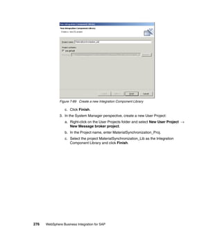 276 WebSphere Business Integration for SAP
Figure 7-89 Create a new Integration Component Library
c. Click Finish.
3. In the System Manager perspective, create a new User Project:
a. Right-click on the User Projects folder and select New User Project →
New Message broker project.
b. In the Project name, enter MaterialSynchronization_Proj.
c. Select the project MaterialSynchronization_Lib as the Integration
Component Library and click Finish.
 