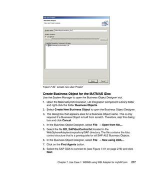 Chapter 7. Use Case 1: WBIMB using WBI Adapter for mySAP.com 277
Figure 7-90 Create new User Project
Create Business Object for the MATMAS IDoc
Use the System Manager to open the Business Object Designer tool.
1. Open the MaterialSynchronization_Lib Integration Component Library folder
and right-click the folder Business Objects.
2. Select Create New Business Object to open the Business Object Designer.
3. The dialog box that appears asks for a Business Object name. This is only
required if a Business Object is built from scratch. Therefore, skip this dialog
box and click Cancel.
4. In the Business Object Designer, select File → Open from file....
5. Select the file BO_SAPIdocControl.txt located in the
WebSphereAdaptersrepositorySAP directory. The file contains the Idoc
control structure that is a prerequisite for all SAP ALE Business Objects.
6. In the Business Object Designer, select File → New using ODA....
7. Click on the Find Agents button.
8. Select the SAP ODA to connect to (see Figure 7-91 on page 278) and click
Next.
 