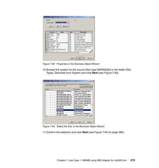 Chapter 7. Use Case 1: WBIMB using WBI Adapter for mySAP.com 279
Figure 7-92 Properties in the Business Object Wizard
10.Browse the system for the source IDoc type MATMAS03 in the folder IDoc
Types, Generate from System and click Next (see Figure 7-93).
Figure 7-93 Select the IDoc in the Business Object Wizard
11.Confirm the selection and click Next (see Figure 7-94 on page 280).
 