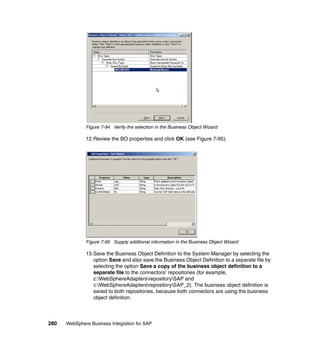 280 WebSphere Business Integration for SAP
Figure 7-94 Verify the selection in the Business Object Wizard
12.Review the BO properties and click OK (see Figure 7-95).
Figure 7-95 Supply additional information in the Business Object Wizard
13.Save the Business Object Definition to the System Manager by selecting the
option Save and also save the Business Object Definition to a separate file by
selecting the option Save a copy of the business object definition to a
separate file to the connectors’ repositories (for example,
c:WebSphereAdaptersrepositorySAP and
c:WebSphereAdaptersrepositorySAP_2). The business object definition is
saved to both repositories, because both connectors are using the business
object definition.
 