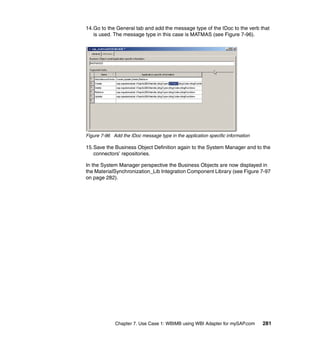 Chapter 7. Use Case 1: WBIMB using WBI Adapter for mySAP.com 281
14.Go to the General tab and add the message type of the IDoc to the verb that
is used. The message type in this case is MATMAS (see Figure 7-96).
Figure 7-96 Add the IDoc message type in the application specific information
15.Save the Business Object Definition again to the System Manager and to the
connectors’ repositories.
In the System Manager perspective the Business Objects are now displayed in
the MaterialSynchronization_Lib Integration Component Library (see Figure 7-97
on page 282).
 