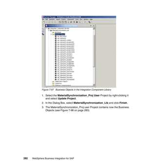 282 WebSphere Business Integration for SAP
Figure 7-97 Business Objects in the Integration Component Library
1. Select the MaterialSynchronization_Proj User Project by right-clicking it
and select Update Project.
2. In the Dialog Box, select MaterialSynchronization_Lib and click Finish.
3. The MaterialSynchronization_Proj user Project contains now the Business
Objects (see Figure 7-98 on page 283).
 