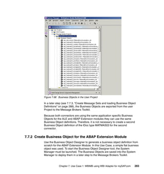 Chapter 7. Use Case 1: WBIMB using WBI Adapter for mySAP.com 283
Figure 7-98 Business Objects in the User Project
In a later step (see 7.7.3, “Create Message Sets and loading Business Object
Definitions” on page 288), the Business Objects are exported from the user
Project to the Message Brokers Toolkit.
Because both connectors are using the same application specific Business
Objects for the ALE and ABAP Extension modules they can use the same
Business Object definitions. Therefore, it is not necessary to create a second
Business Object definition of the IDoc type MATMAS03 for the second
connector.
7.7.2 Create Business Object for the ABAP Extension Module
Use the Business Object Designer to generate a business object definition from
scratch for the ABAP Extension Module. In this Use Case, a simple flat business
object was used. To start the Business Object Designer tool, the System
Manager must be launched. The Business Objects are saved into the System
Manager to deploy them in a later step to the Message Brokers Toolkit.
 