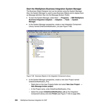 284 WebSphere Business Integration for SAP
Start the WebSphere Business Integration System Manager
The Business Object Designer tool can be started using the System Manager.
Also, the System Manager is used to save Business Objects and to deploy them
as Message definition files into the Message Brokers Toolkit.
To start the System Manager, select Start → Programs → IBM WebSphere
Business Integration Adapters → Adapters → Tools → System
Manager.
In the System Manager perspective, create a new Integration Component
Library named OrderEventNotification_Lib (see Figure 7-99).
Figure 7-99 Business Objects in the Integration Component Library
In the System Manager perspective, create a new User Project named
OrderEventNotification_Proj.
– Right-click on the User Projects folder and select New User Project →
New Message broker project.
– In the Project name, enter OrderEventNotification_Proj.
– Select the project OrderEventNotification_Lib as the Integration
Component Library and click Finish (see Figure 7-100 on page 285).
 
