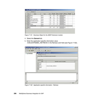 286 WebSphere Business Integration for SAP
Figure 7-101 Business Object for the ABAP Extension module
4. Select the General tab.
5. Enter the application specific information value
:/CWLD/DYNAMIC_RETRIEVE in the Retrieve verb field (see Figure 7-102).
Figure 7-102 Application specific information - Retrieve
 