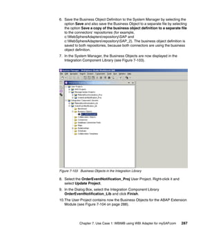 Chapter 7. Use Case 1: WBIMB using WBI Adapter for mySAP.com 287
6. Save the Business Object Definition to the System Manager by selecting the
option Save and also save the Business Object to a separate file by selecting
the option Save a copy of the business object definition to a separate file
to the connectors’ repositories (for example,
c:WebSphereAdaptersrepositorySAP and
c:WebSphereAdaptersrepositorySAP_2). The business object definition is
saved to both repositories, because both connectors are using the business
object definition.
7. In the System Manager, the Business Objects are now displayed in the
Integration Component Library (see Figure 7-103).
Figure 7-103 Business Objects in the Integration Library
8. Select the OrderEventNotification_Proj User Project. Right-click it and
select Update Project.
9. In the Dialog Box, select the Integration Component Library
OrderEventNotification_Lib and click Finish.
10.The User Project contains now the Business Objects for the ABAP Extension
Module (see Figure 7-104 on page 288).
 